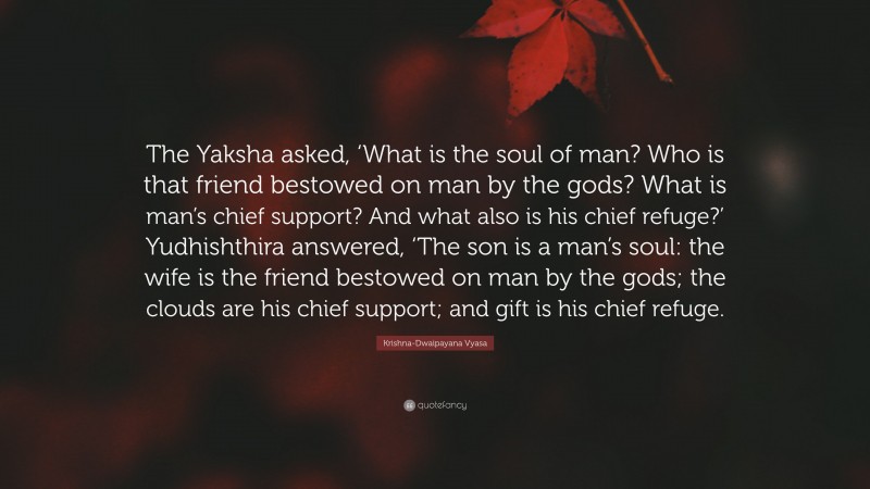 Krishna-Dwaipayana Vyasa Quote: “The Yaksha asked, ‘What is the soul of man? Who is that friend bestowed on man by the gods? What is man’s chief support? And what also is his chief refuge?’ Yudhishthira answered, ‘The son is a man’s soul: the wife is the friend bestowed on man by the gods; the clouds are his chief support; and gift is his chief refuge.”