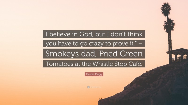 Fannie Flagg Quote: “I believe in God, but I don’t think you have to go crazy to prove it.” – Smokeys dad, Fried Green Tomatoes at the Whistle Stop Cafe.”