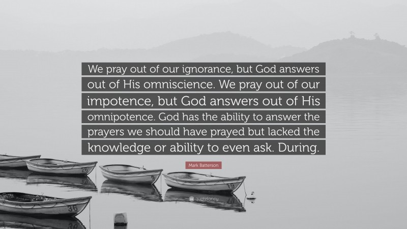 Mark Batterson Quote: “We pray out of our ignorance, but God answers out of His omniscience. We pray out of our impotence, but God answers out of His omnipotence. God has the ability to answer the prayers we should have prayed but lacked the knowledge or ability to even ask. During.”