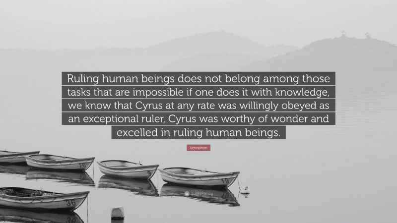 Xenophon Quote: “Ruling human beings does not belong among those tasks that are impossible if one does it with knowledge, we know that Cyrus at any rate was willingly obeyed as an exceptional ruler, Cyrus was worthy of wonder and excelled in ruling human beings.”