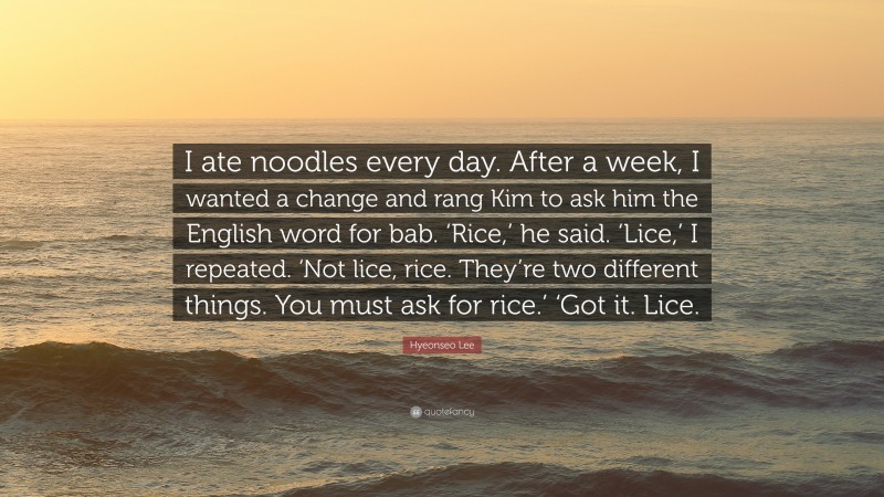 Hyeonseo Lee Quote: “I ate noodles every day. After a week, I wanted a change and rang Kim to ask him the English word for bab. ‘Rice,’ he said. ‘Lice,’ I repeated. ‘Not lice, rice. They’re two different things. You must ask for rice.’ ‘Got it. Lice.”