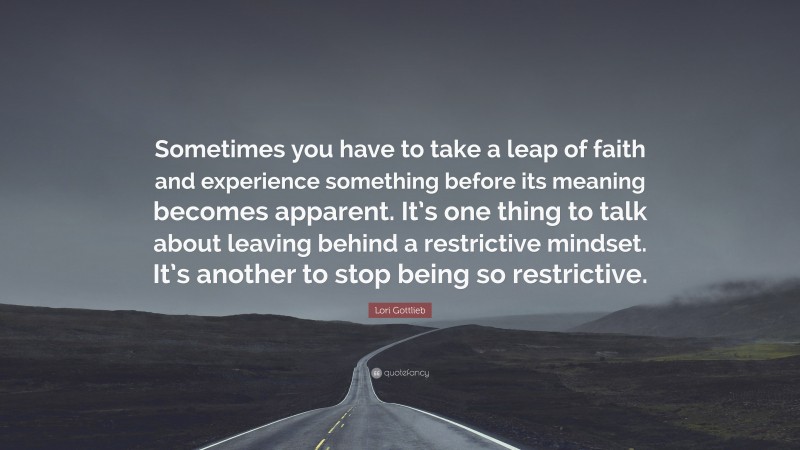Lori Gottlieb Quote: “Sometimes you have to take a leap of faith and experience something before its meaning becomes apparent. It’s one thing to talk about leaving behind a restrictive mindset. It’s another to stop being so restrictive.”