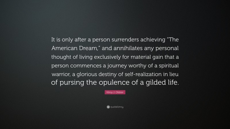 Kilroy J. Oldster Quote: “It is only after a person surrenders achieving “The American Dream,” and annihilates any personal thought of living exclusively for material gain that a person commences a journey worthy of a spiritual warrior, a glorious destiny of self-realization in lieu of pursing the opulence of a gilded life.”
