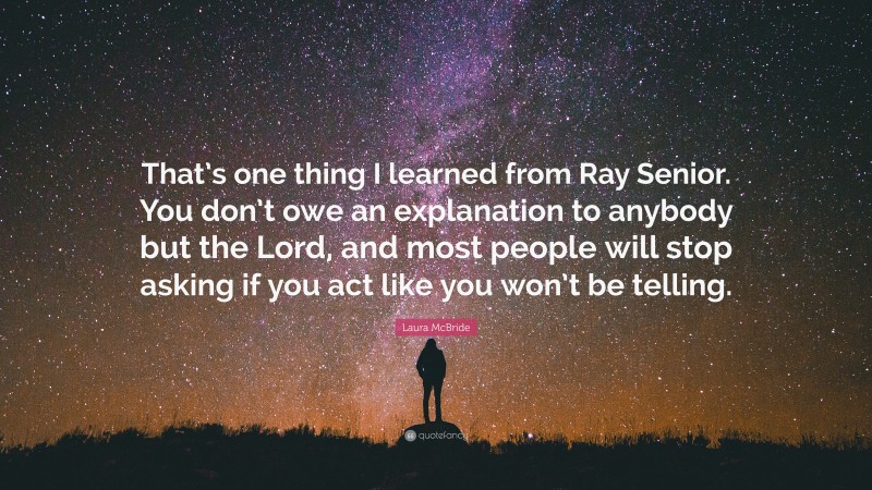 Laura McBride Quote: “That’s one thing I learned from Ray Senior. You don’t owe an explanation to anybody but the Lord, and most people will stop asking if you act like you won’t be telling.”