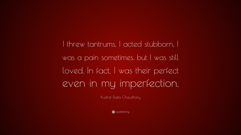 Kudrat Dutta Chaudhary Quote: “I threw tantrums, I acted stubborn, I was a pain sometimes, but I was still loved. In fact, I was their perfect even in my imperfection.”