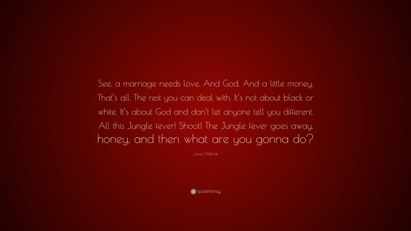 James McBride Quote: “See, a marriage needs love. And God. And a little money. That’s all. The rest you can deal with. It’s not about black or white. It’s about God and don’t let anyone tell you different. All this Jungle fever! Shoot! The Jungle fever goes away, honey, and then what are you gonna do?”