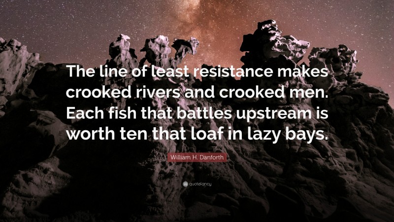 William H. Danforth Quote: “The line of least resistance makes crooked rivers and crooked men. Each fish that battles upstream is worth ten that loaf in lazy bays.”
