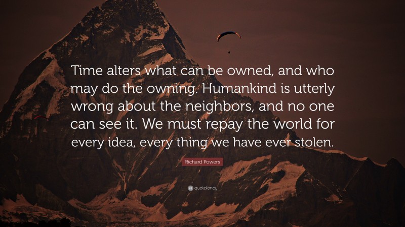 Richard Powers Quote: “Time alters what can be owned, and who may do the owning. Humankind is utterly wrong about the neighbors, and no one can see it. We must repay the world for every idea, every thing we have ever stolen.”