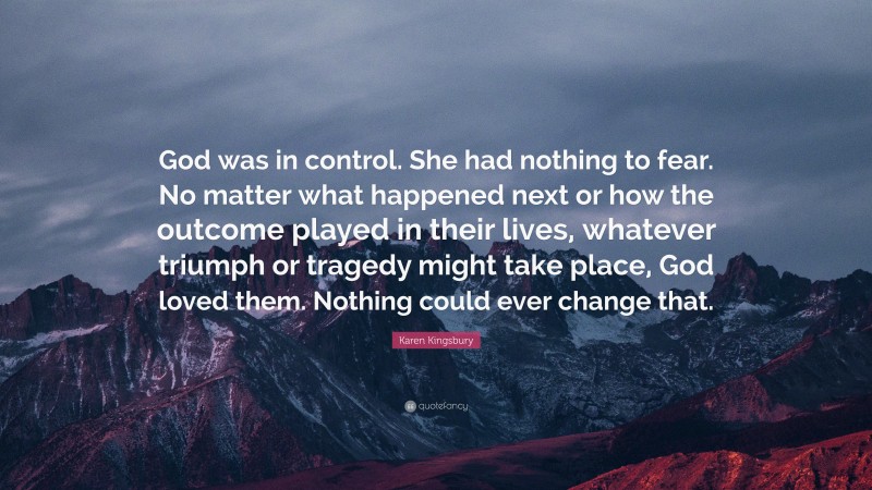 Karen Kingsbury Quote: “God was in control. She had nothing to fear. No matter what happened next or how the outcome played in their lives, whatever triumph or tragedy might take place, God loved them. Nothing could ever change that.”