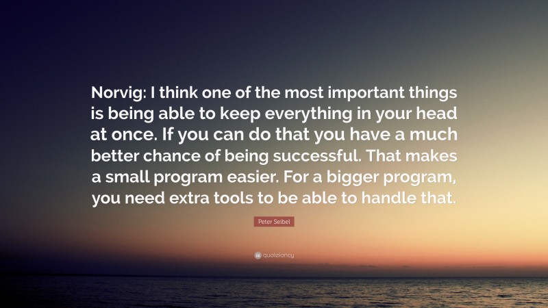 Peter Seibel Quote: “Norvig: I think one of the most important things is being able to keep everything in your head at once. If you can do that you have a much better chance of being successful. That makes a small program easier. For a bigger program, you need extra tools to be able to handle that.”