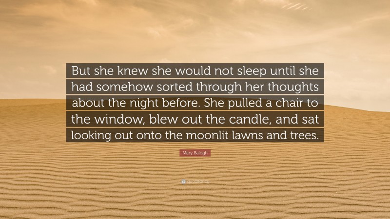 Mary Balogh Quote: “But she knew she would not sleep until she had somehow sorted through her thoughts about the night before. She pulled a chair to the window, blew out the candle, and sat looking out onto the moonlit lawns and trees.”