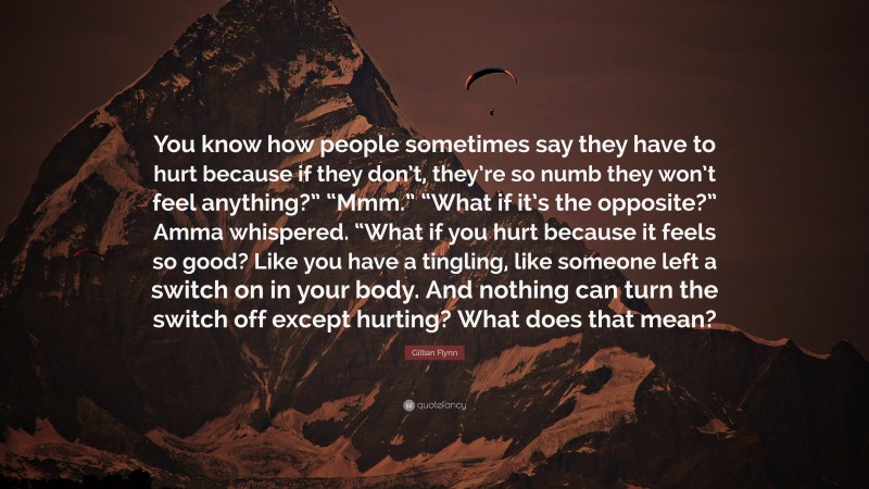 Gillian Flynn Quote: “You know how people sometimes say they have to hurt because if they don’t, they’re so numb they won’t feel anything?” “Mmm.” “What if it’s the opposite?” Amma whispered. “What if you hurt because it feels so good? Like you have a tingling, like someone left a switch on in your body. And nothing can turn the switch off except hurting? What does that mean?”