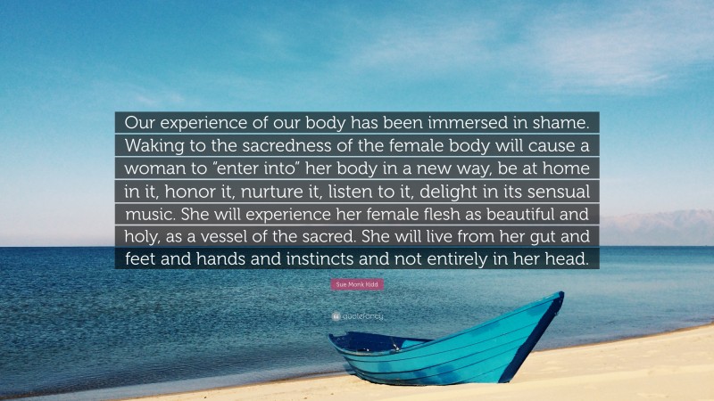 Sue Monk Kidd Quote: “Our experience of our body has been immersed in shame. Waking to the sacredness of the female body will cause a woman to “enter into” her body in a new way, be at home in it, honor it, nurture it, listen to it, delight in its sensual music. She will experience her female flesh as beautiful and holy, as a vessel of the sacred. She will live from her gut and feet and hands and instincts and not entirely in her head.”