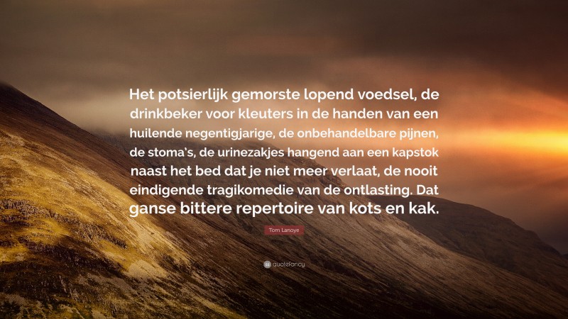 Tom Lanoye Quote: “Het potsierlijk gemorste lopend voedsel, de drinkbeker voor kleuters in de handen van een huilende negentigjarige, de onbehandelbare pijnen, de stoma’s, de urinezakjes hangend aan een kapstok naast het bed dat je niet meer verlaat, de nooit eindigende tragikomedie van de ontlasting. Dat ganse bittere repertoire van kots en kak.”