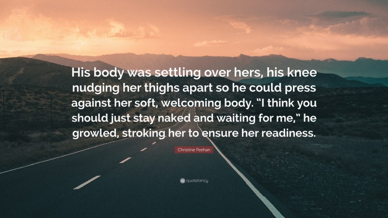 Christine Feehan Quote: “His body was settling over hers, his knee nudging her thighs apart so he could press against her soft, welcoming body. “I think you should just stay naked and waiting for me,” he growled, stroking her to ensure her readiness.”