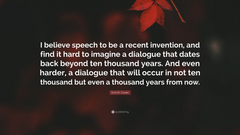 Emil M. Cioran Quote: “I believe speech to be a recent invention, and find it hard to imagine a dialogue that dates back beyond ten thousand years. And even harder, a dialogue that will occur in not ten thousand but even a thousand years from now.”
