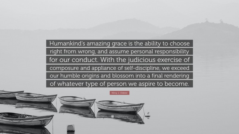 Kilroy J. Oldster Quote: “Humankind’s amazing grace is the ability to choose right from wrong, and assume personal responsibility for our conduct. With the judicious exercise of composure and appliance of self-discipline, we exceed our humble origins and blossom into a final rendering of whatever type of person we aspire to become.”