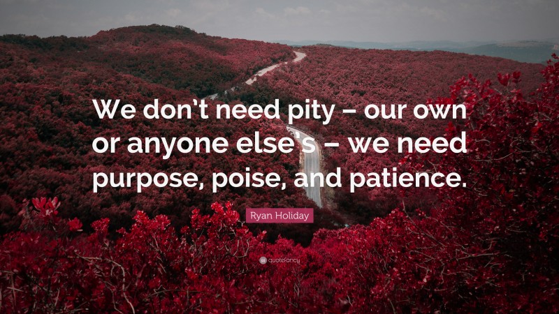 Ryan Holiday Quote: “We don’t need pity – our own or anyone else’s – we need purpose, poise, and patience.”