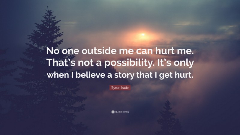 Byron Katie Quote: “No one outside me can hurt me. That’s not a possibility. It’s only when I believe a story that I get hurt.”