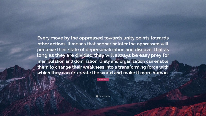 Paulo Freire Quote: “Every move by the oppressed towards unity points towards other actions; it means that sooner or later the oppressed will perceive their state of depersonalization and discover that as long as they are divided they will always be easy prey for manipulation and domination. Unity and organization can enable them to change their weakness into a transforming force with which they can re-create the world and make it more human.”
