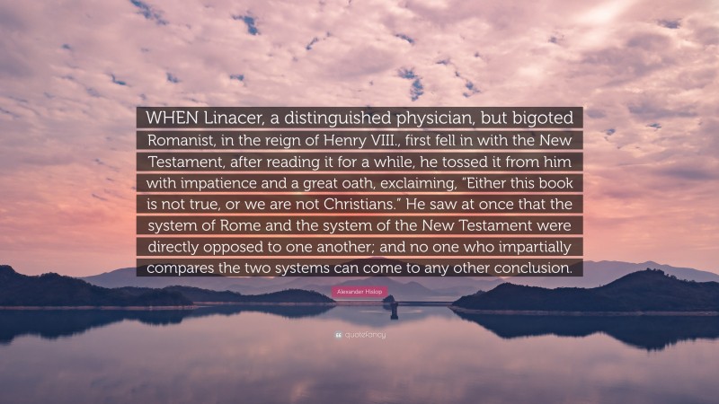 Alexander Hislop Quote: “WHEN Linacer, a distinguished physician, but bigoted Romanist, in the reign of Henry VIII., first fell in with the New Testament, after reading it for a while, he tossed it from him with impatience and a great oath, exclaiming, “Either this book is not true, or we are not Christians.” He saw at once that the system of Rome and the system of the New Testament were directly opposed to one another; and no one who impartially compares the two systems can come to any other conclusion.”