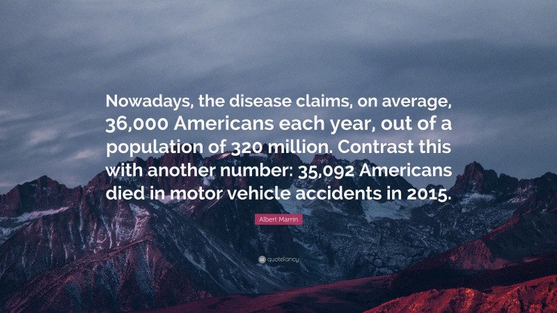 Albert Marrin Quote: “Nowadays, the disease claims, on average, 36,000 Americans each year, out of a population of 320 million. Contrast this with another number: 35,092 Americans died in motor vehicle accidents in 2015.”