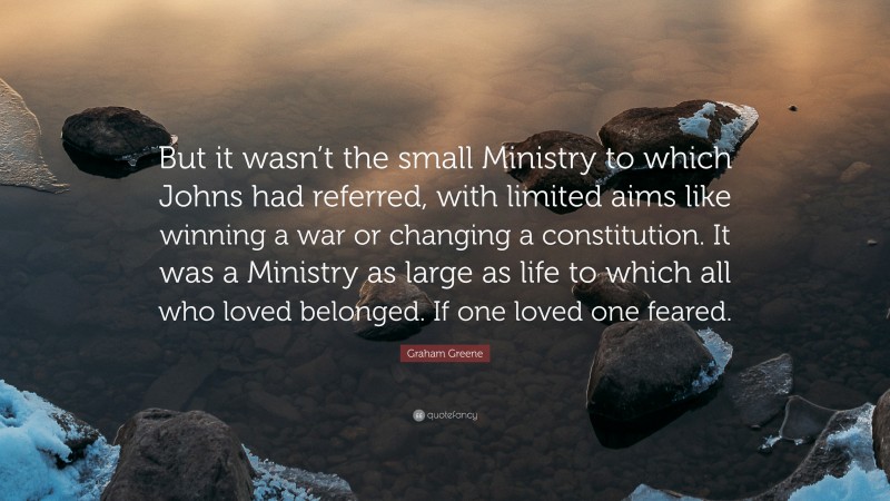 Graham Greene Quote: “But it wasn’t the small Ministry to which Johns had referred, with limited aims like winning a war or changing a constitution. It was a Ministry as large as life to which all who loved belonged. If one loved one feared.”