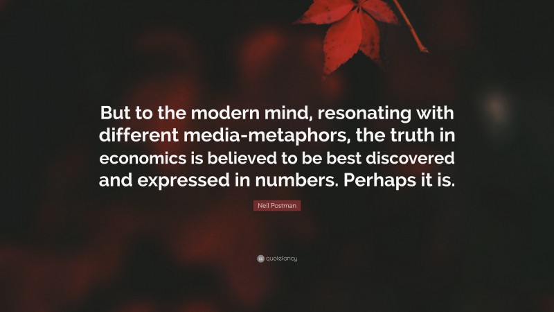 Neil Postman Quote: “But to the modern mind, resonating with different media-metaphors, the truth in economics is believed to be best discovered and expressed in numbers. Perhaps it is.”