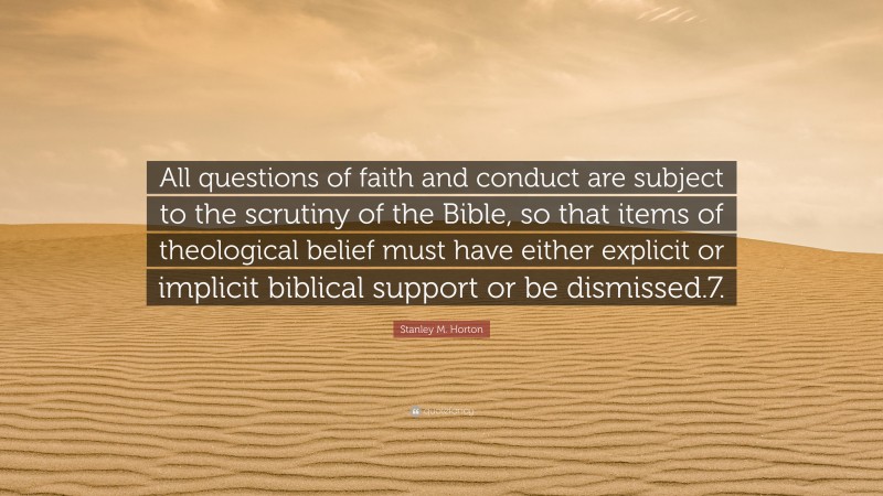 Stanley M. Horton Quote: “All questions of faith and conduct are subject to the scrutiny of the Bible, so that items of theological belief must have either explicit or implicit biblical support or be dismissed.7.”