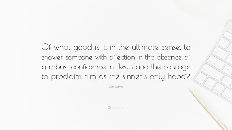 Sam Storms Quote: “Of what good is it, in the ultimate sense, to shower someone with affection in the absence of a robust confidence in Jesus and the courage to proclaim him as the sinner’s only hope?”