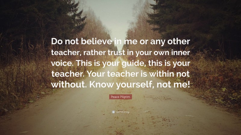 Peace Pilgrim Quote: “Do not believe in me or any other teacher, rather trust in your own inner voice. This is your guide, this is your teacher. Your teacher is within not without. Know yourself, not me!”