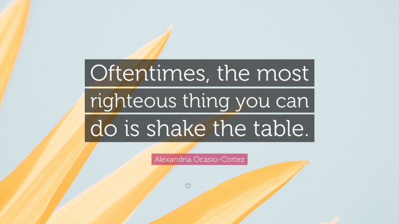 Alexandria Ocasio-Cortez Quote: “Oftentimes, the most righteous thing you can do is shake the table.”
