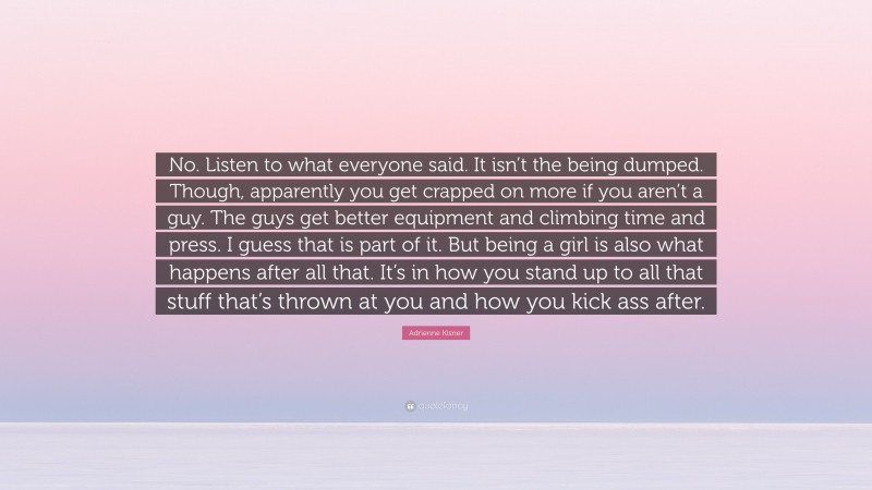 Adrienne Kisner Quote: “No. Listen to what everyone said. It isn’t the being dumped. Though, apparently you get crapped on more if you aren’t a guy. The guys get better equipment and climbing time and press. I guess that is part of it. But being a girl is also what happens after all that. It’s in how you stand up to all that stuff that’s thrown at you and how you kick ass after.”