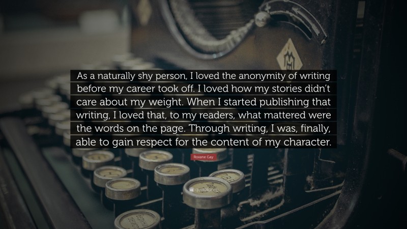 Roxane Gay Quote: “As a naturally shy person, I loved the anonymity of writing before my career took off. I loved how my stories didn’t care about my weight. When I started publishing that writing, I loved that, to my readers, what mattered were the words on the page. Through writing, I was, finally, able to gain respect for the content of my character.”