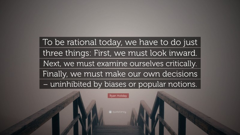Ryan Holiday Quote: “To be rational today, we have to do just three things: First, we must look inward. Next, we must examine ourselves critically. Finally, we must make our own decisions – uninhibited by biases or popular notions.”