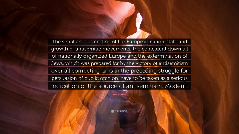 Hannah Arendt Quote: “The simultaneous decline of the European nation-state and growth of antisemitic movements, the coincident downfall of nationally organized Europe and the extermination of Jews, which was prepared for by the victory of antisemitism over all competing isms in the preceding struggle for persuasion of public opinion, have to be taken as a serious indication of the source of antisemitism. Modern.”