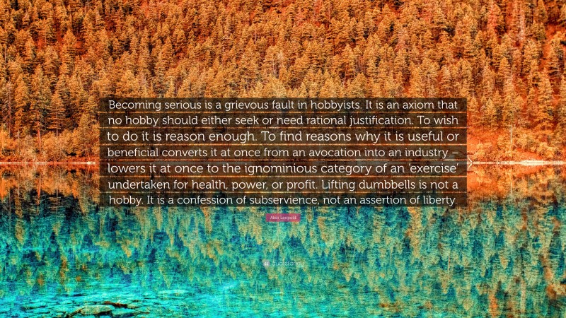 Aldo Leopold Quote: “Becoming serious is a grievous fault in hobbyists. It is an axiom that no hobby should either seek or need rational justification. To wish to do it is reason enough. To find reasons why it is useful or beneficial converts it at once from an avocation into an industry – lowers it at once to the ignominious category of an ‘exercise’ undertaken for health, power, or profit. Lifting dumbbells is not a hobby. It is a confession of subservience, not an assertion of liberty.”