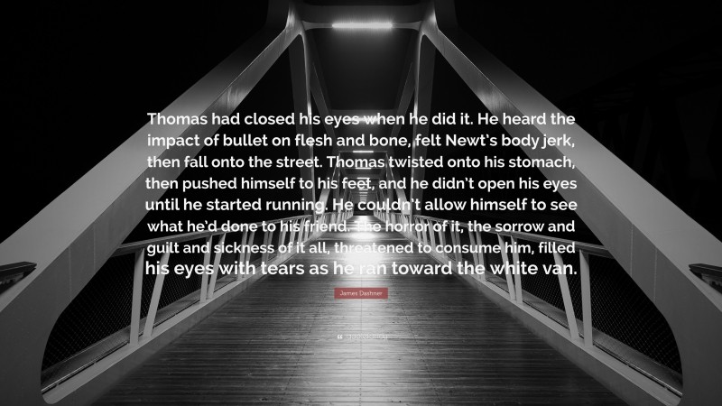 James Dashner Quote: “Thomas had closed his eyes when he did it. He heard the impact of bullet on flesh and bone, felt Newt’s body jerk, then fall onto the street. Thomas twisted onto his stomach, then pushed himself to his feet, and he didn’t open his eyes until he started running. He couldn’t allow himself to see what he’d done to his friend. The horror of it, the sorrow and guilt and sickness of it all, threatened to consume him, filled his eyes with tears as he ran toward the white van.”