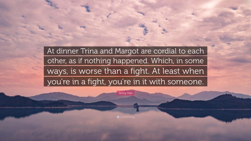 Jenny Han Quote: “At dinner Trina and Margot are cordial to each other, as if nothing happened. Which, in some ways, is worse than a fight. At least when you’re in a fight, you’re in it with someone.”