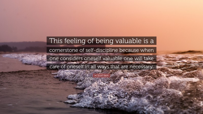 M. Scott Peck Quote: “This feeling of being valuable is a cornerstone of self-discipline because when one considers oneself valuable one will take care of oneself in all ways that are necessary.”