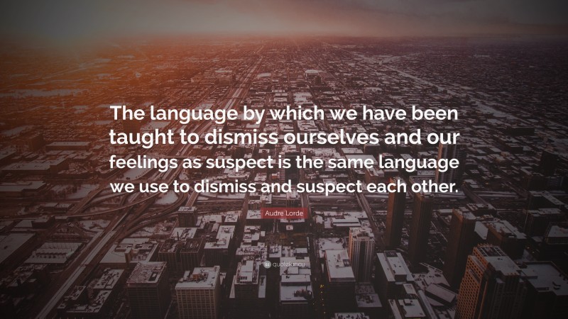 Audre Lorde Quote: “The language by which we have been taught to dismiss ourselves and our feelings as suspect is the same language we use to dismiss and suspect each other.”