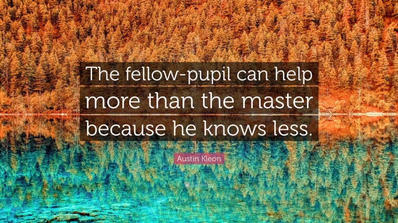 Austin Kleon Quote: “The fellow-pupil can help more than the master because he knows less.”