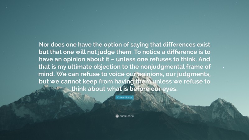 Charles Murray Quote: “Nor does one have the option of saying that differences exist but that one will not judge them. To notice a difference is to have an opinion about it – unless one refuses to think. And that is my ultimate objection to the nonjudgmental frame of mind. We can refuse to voice our opinions, our judgments, but we cannot keep from having them unless we refuse to think about what is before our eyes.”