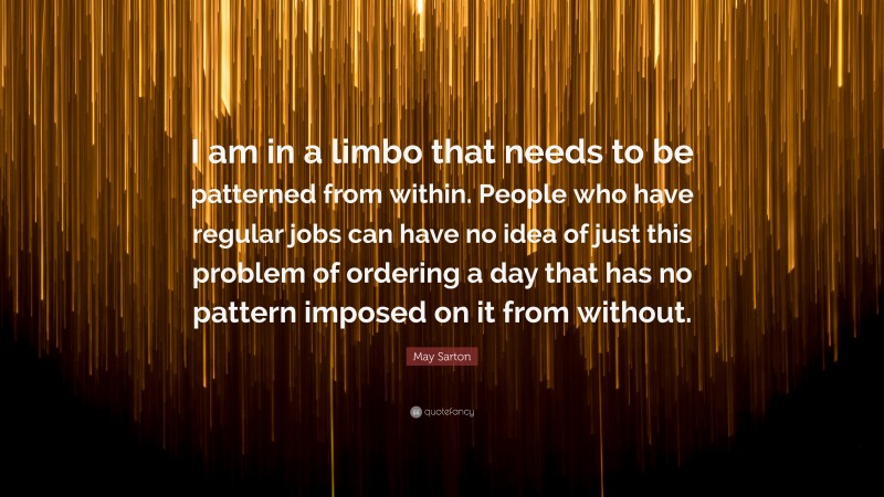 May Sarton Quote: “I am in a limbo that needs to be patterned from within. People who have regular jobs can have no idea of just this problem of ordering a day that has no pattern imposed on it from without.”