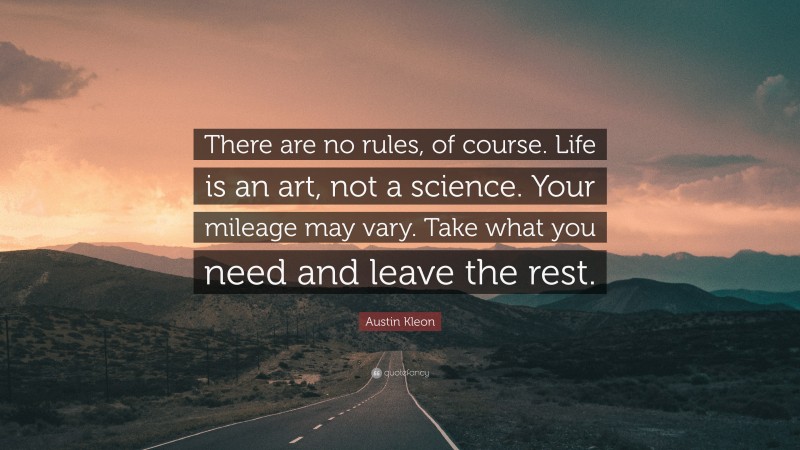 Austin Kleon Quote: “There are no rules, of course. Life is an art, not a science. Your mileage may vary. Take what you need and leave the rest.”