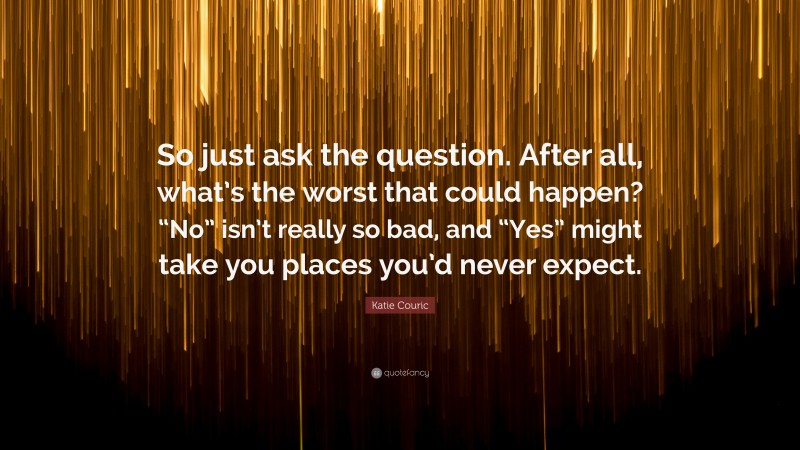 Katie Couric Quote: “So just ask the question. After all, what’s the worst that could happen? “No” isn’t really so bad, and “Yes” might take you places you’d never expect.”