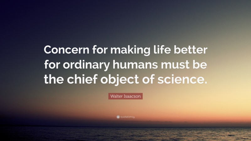 Walter Isaacson Quote: “Concern for making life better for ordinary humans must be the chief object of science.”