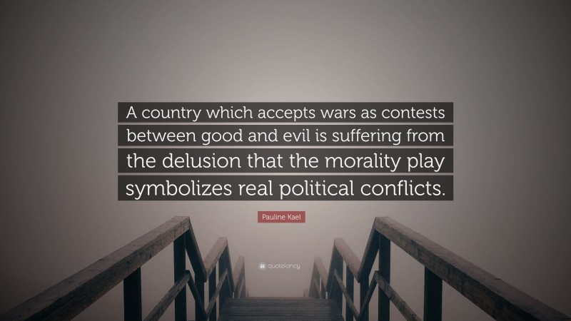 Pauline Kael Quote: “A country which accepts wars as contests between good and evil is suffering from the delusion that the morality play symbolizes real political conflicts.”