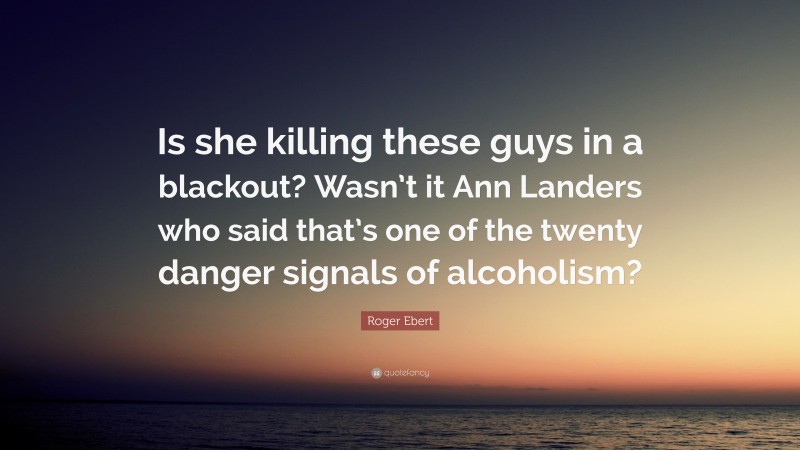 Roger Ebert Quote: “Is she killing these guys in a blackout? Wasn’t it Ann Landers who said that’s one of the twenty danger signals of alcoholism?”