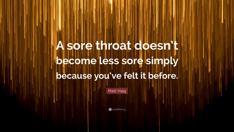 Matt Haig Quote: “A sore throat doesn’t become less sore simply because you’ve felt it before.”